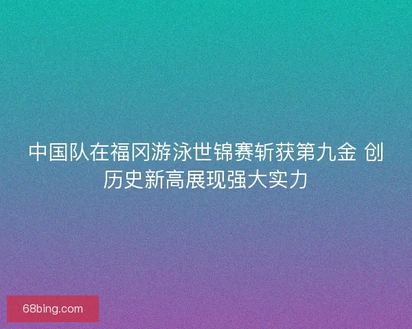 中国队在福冈游泳世锦赛斩获第九金 创历史新高展现强大实力