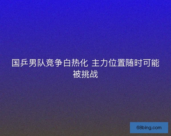 国乒男队竞争白热化 主力位置随时可能被挑战