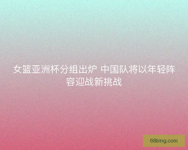 女篮亚洲杯分组出炉 中国队将以年轻阵容迎战新挑战