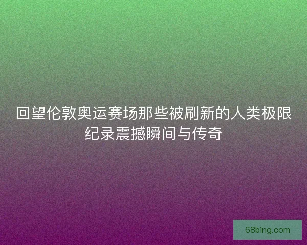 回望伦敦奥运赛场那些被刷新的人类极限纪录震撼瞬间与传奇