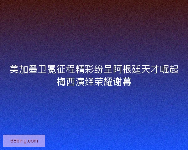 美加墨卫冕征程精彩纷呈阿根廷天才崛起梅西演绎荣耀谢幕