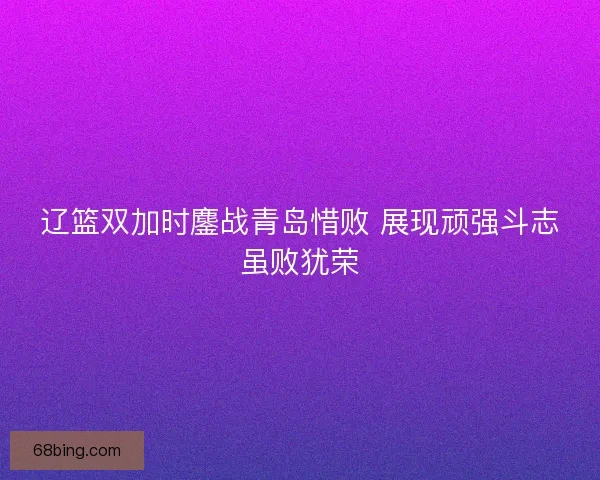 辽篮双加时鏖战青岛惜败 展现顽强斗志虽败犹荣