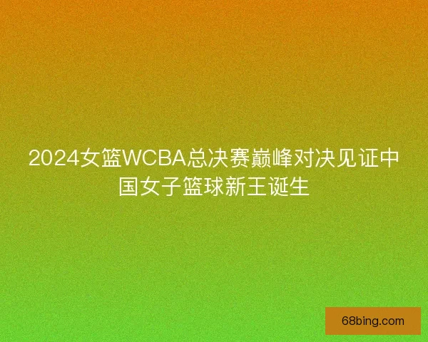 2024女篮WCBA总决赛巅峰对决见证中国女子篮球新王诞生