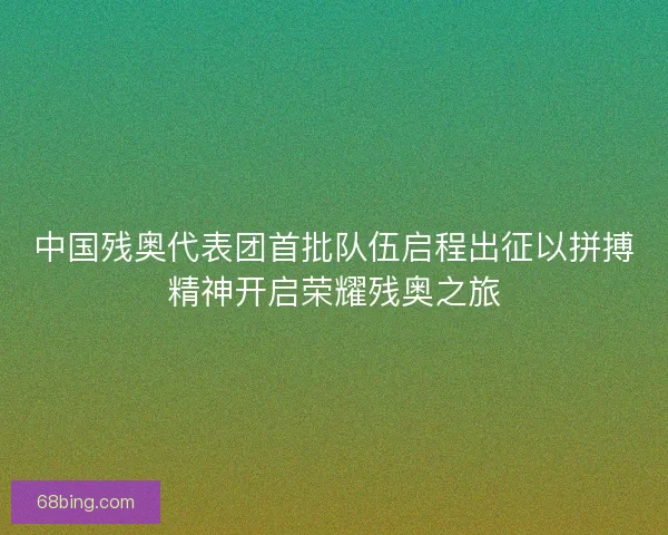 中国残奥代表团首批队伍启程出征以拼搏精神开启荣耀残奥之旅
