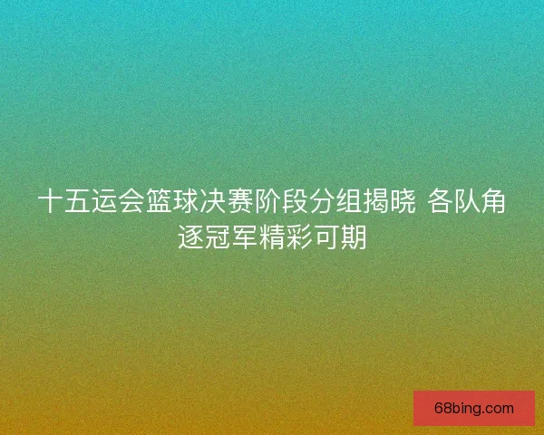 十五运会篮球决赛阶段分组揭晓 各队角逐冠军精彩可期