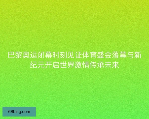 巴黎奥运闭幕时刻见证体育盛会落幕与新纪元开启世界激情传承未来