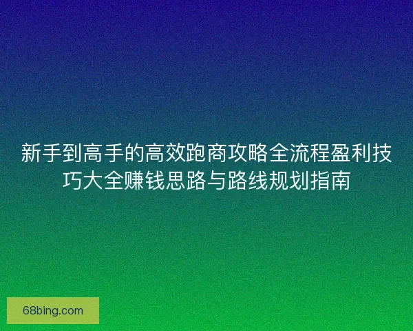 新手到高手的高效跑商攻略全流程盈利技巧大全赚钱思路与路线规划指南
