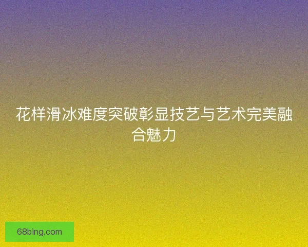 花样滑冰难度突破彰显技艺与艺术完美融合魅力