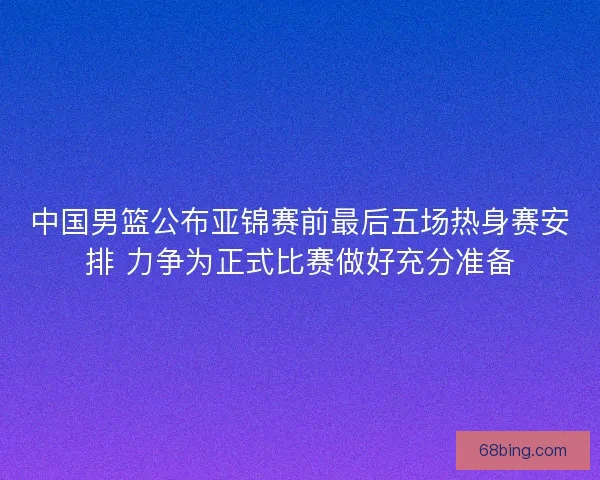 中国男篮公布亚锦赛前最后五场热身赛安排 力争为正式比赛做好充分准备