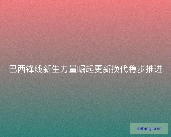 巴西锋线新生力量崛起更新换代稳步推进