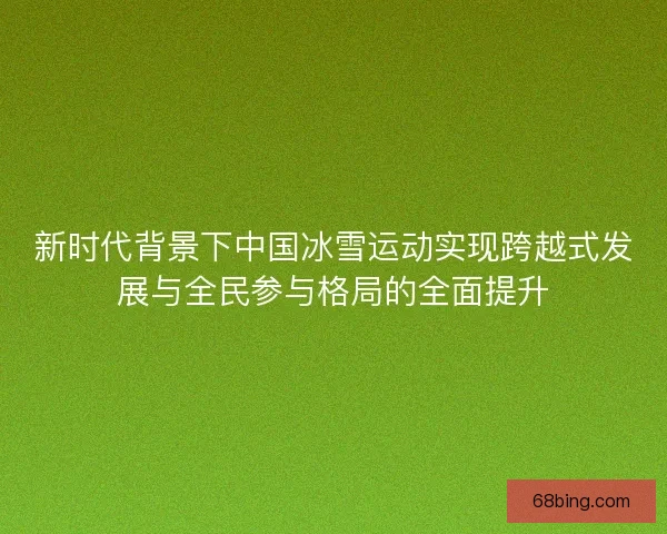 新时代背景下中国冰雪运动实现跨越式发展与全民参与格局的全面提升