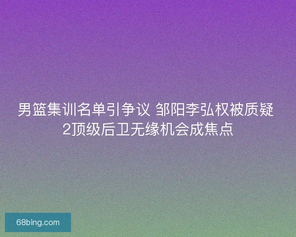 男篮集训名单引争议 邹阳李弘权被质疑 2顶级后卫无缘机会成焦点 男篮集训名单引争议 邹阳李弘权被质疑 2顶级后卫无缘机会成焦点