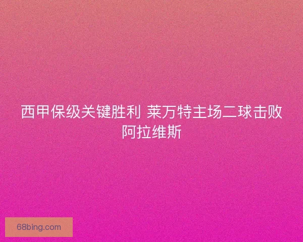 西甲保级关键胜利 莱万特主场二球击败阿拉维斯 西甲保级关键胜利 莱万特主场二球击败阿拉维斯