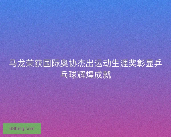马龙荣获国际奥协杰出运动生涯奖彰显乒乓球辉煌成就 马龙荣获国际奥协杰出运动生涯奖彰显乒乓球辉煌成就