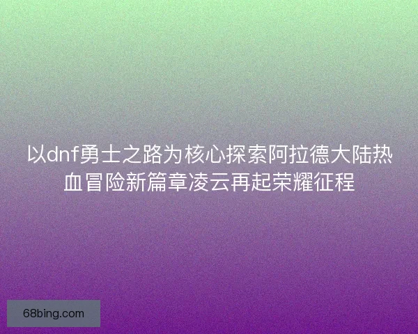 以dnf勇士之路为核心探索阿拉德大陆热血冒险新篇章凌云再起荣耀征程 以dnf勇士之路为核心探索阿拉德大陆热血冒险新篇章凌云再起荣耀征程