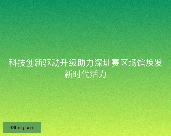 科技创新驱动升级助力深圳赛区场馆焕发新时代活力