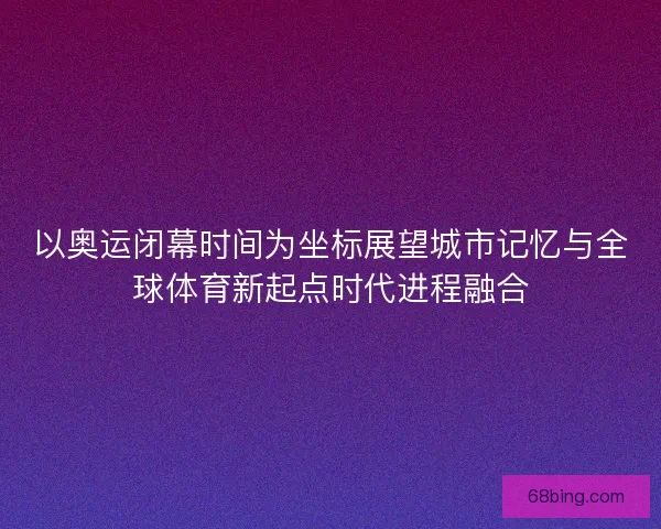 以奥运闭幕时间为坐标展望城市记忆与全球体育新起点时代进程融合