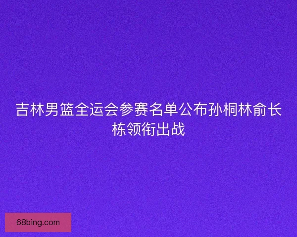 吉林男篮全运会参赛名单公布孙桐林俞长栋领衔出战