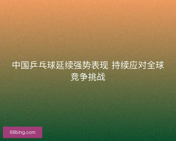 中国乒乓球延续强势表现 持续应对全球竞争挑战