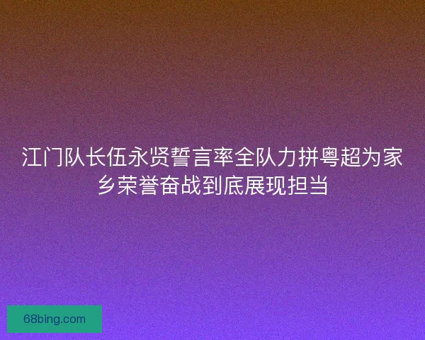 江门队长伍永贤誓言率全队力拼粤超为家乡荣誉奋战到底展现担当