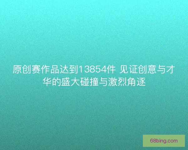原创赛作品达到13854件 见证创意与才华的盛大碰撞与激烈角逐