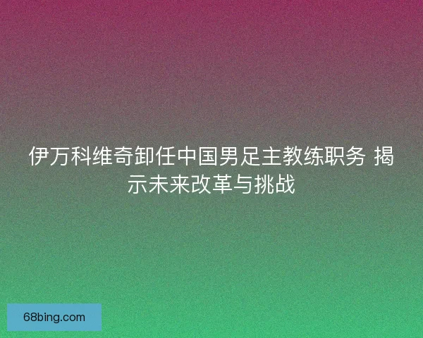 伊万科维奇卸任中国男足主教练职务 揭示未来改革与挑战 伊万科维奇卸任中国男足主教练职务 揭示未来改革与挑战