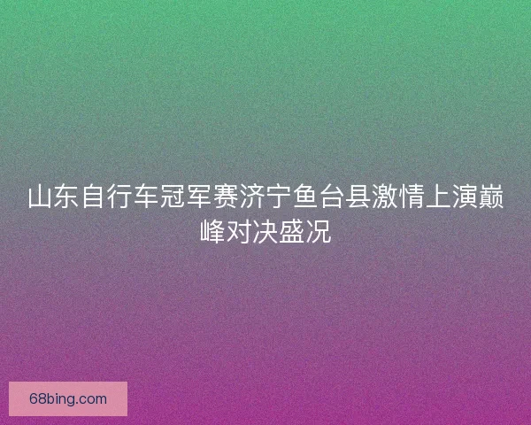 山东自行车冠军赛济宁鱼台县激情上演巅峰对决盛况 山东自行车冠军赛济宁鱼台县激情上演巅峰对决盛况