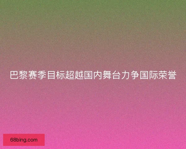 巴黎赛季目标超越国内舞台力争国际荣誉 巴黎赛季目标超越国内舞台力争国际荣誉
